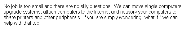 Text Box: No job is too small and there are no silly questions.&nbsp; We can move single computers, upgrade systems, attach computers to the Internet and network your computers to share printers and other peripherals.&nbsp; If you are simply wondering "what if," we can help with that too.
